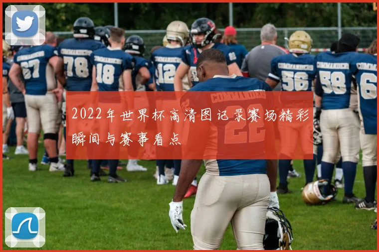 2022年世界杯高清图记录赛场精彩瞬间与赛事看点