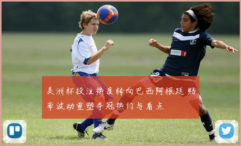 美洲杯投注热度转向巴西阿根廷 赔率波动重塑夺冠热门与看点