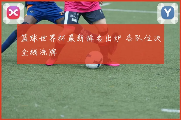 篮球世界杯最新排名出炉 各队位次全线洗牌