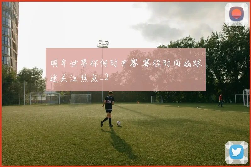明年世界杯何时开赛 赛程时间成球迷关注焦点_2