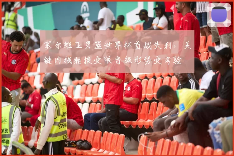 塞尔维亚男篮世界杯首战失利，关键内线轮换受限晋级形势受考验