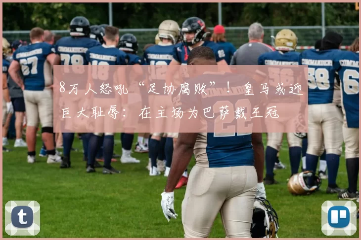 8万人怒吼“足协腐败”！皇马或迎巨大耻辱：在主场为巴萨戴王冠