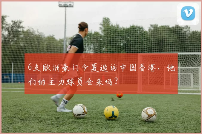 6支欧洲豪门今夏造访中国香港，他们的主力球员会来吗？