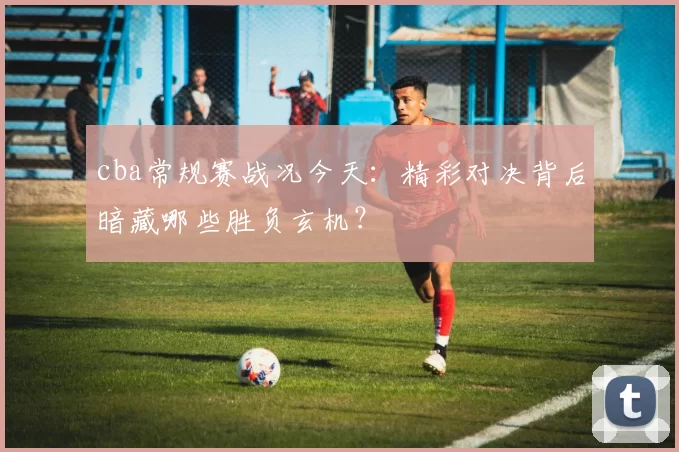 cba常规赛战况今天:精彩对决背后暗藏哪些胜负玄机?