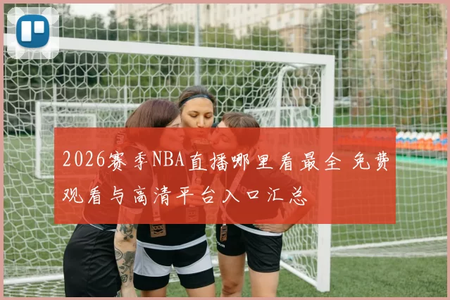 2026赛季NBA直播哪里看最全 免费观看与高清平台入口汇总