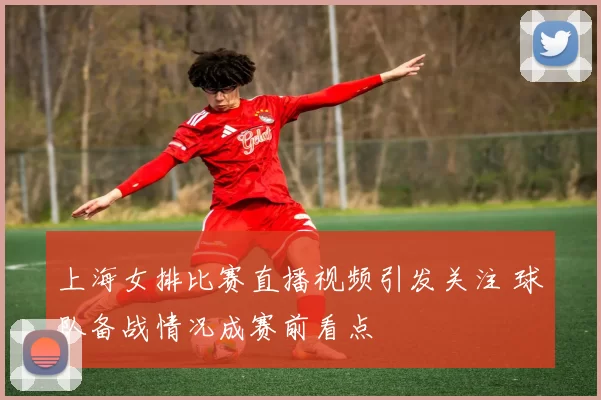 上海女排比赛直播视频引发关注 球队备战情况成赛前看点