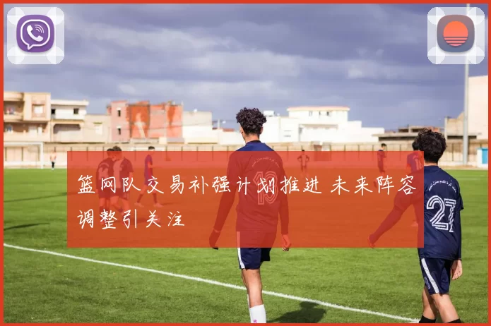 篮网队交易补强计划推进 未来阵容调整引关注