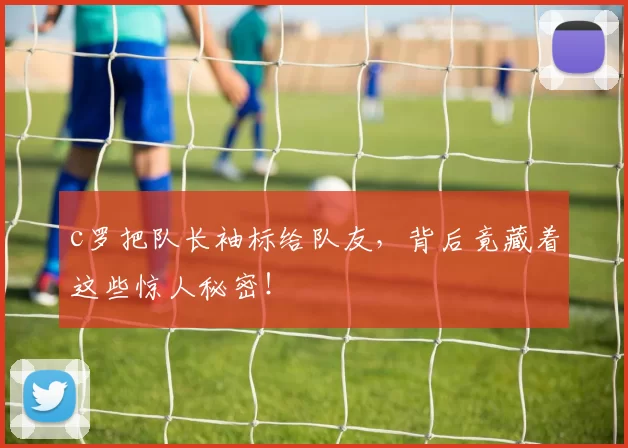 c罗把队长袖标给队友，背后竟藏着这些惊人秘密！