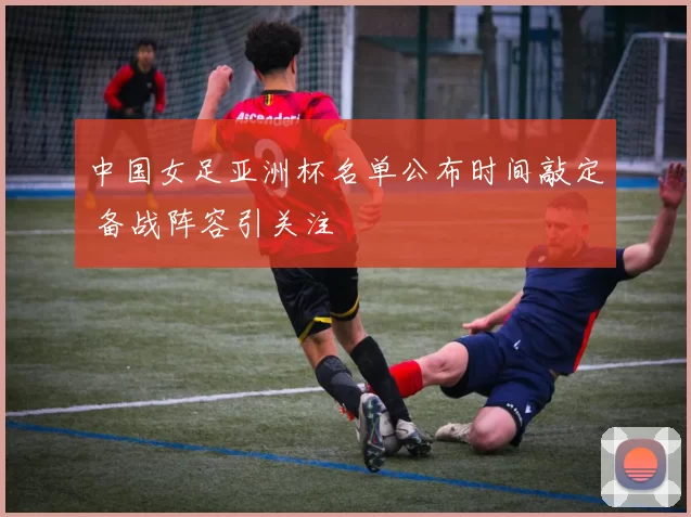 中国女足亚洲杯名单公布时间敲定 备战阵容引关注