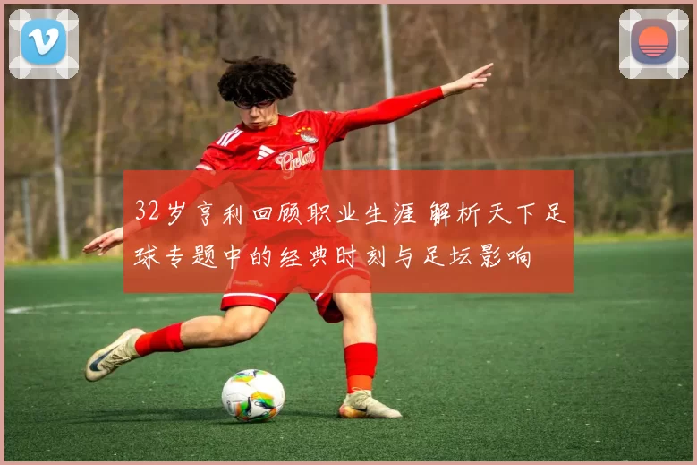 32岁亨利回顾职业生涯 解析天下足球专题中的经典时刻与足坛影响