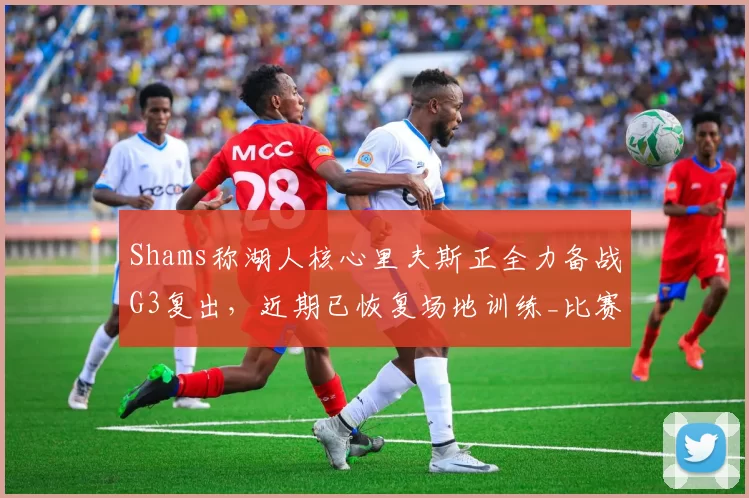 Shams称湖人核心里夫斯正全力备战G3复出，近期已恢复场地训练_比赛_对阵_情况