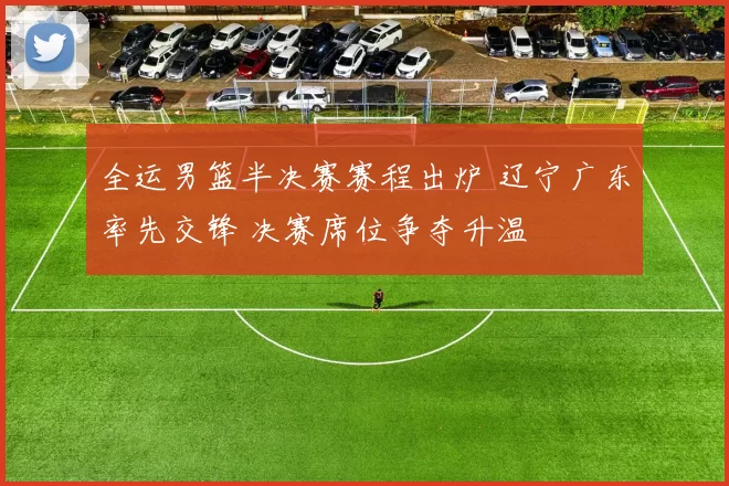 全运男篮半决赛赛程出炉 辽宁广东率先交锋 决赛席位争夺升温