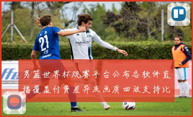 男篮世界杯观赛平台公布各软件直播覆盖付费差异及画质回放支持比较