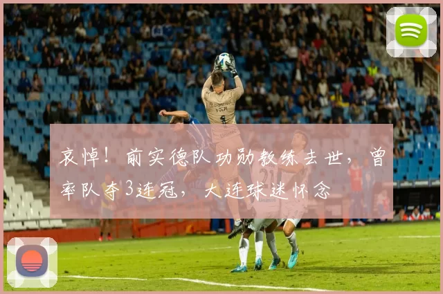 哀悼!前实德队功勋教练去世,曾率队夺3连冠,大连球迷怀念