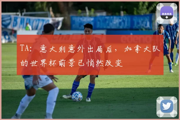 TA：意大利意外出局后，加拿大队的世界杯前景已悄然改变