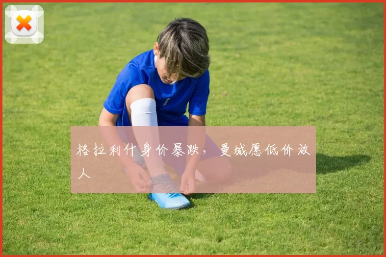 格拉利什身价暴跌,曼城愿低价放人