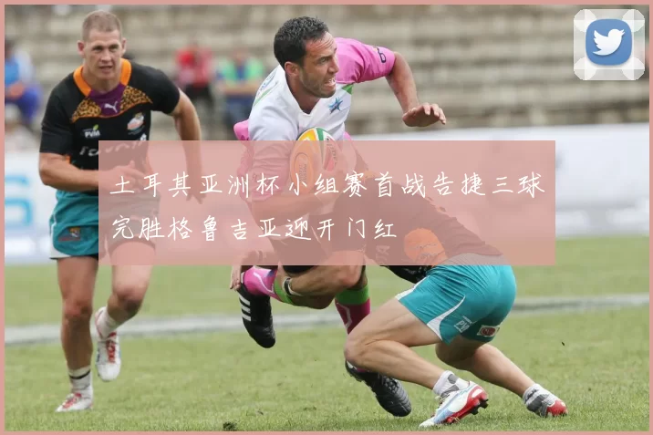 土耳其亚洲杯小组赛首战告捷三球完胜格鲁吉亚迎开门红