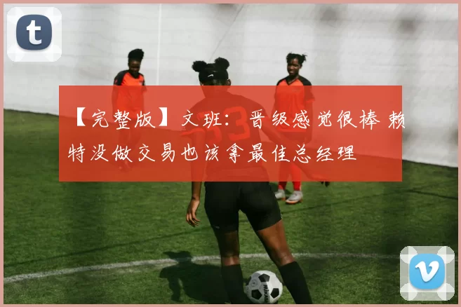 【完整版】文班：晋级感觉很棒 赖特没做交易也该拿最佳总经理