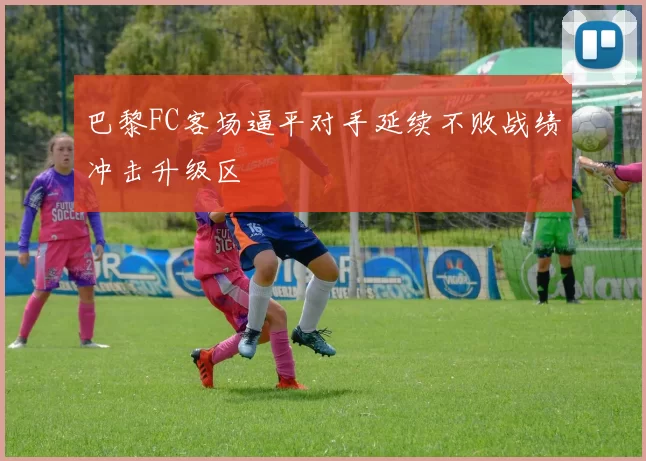 巴黎FC客场逼平对手延续不败战绩冲击升级区