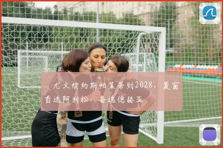 ​尤文续约斯帕莱蒂到2028，夏窗首选阿利松，备选德赫亚