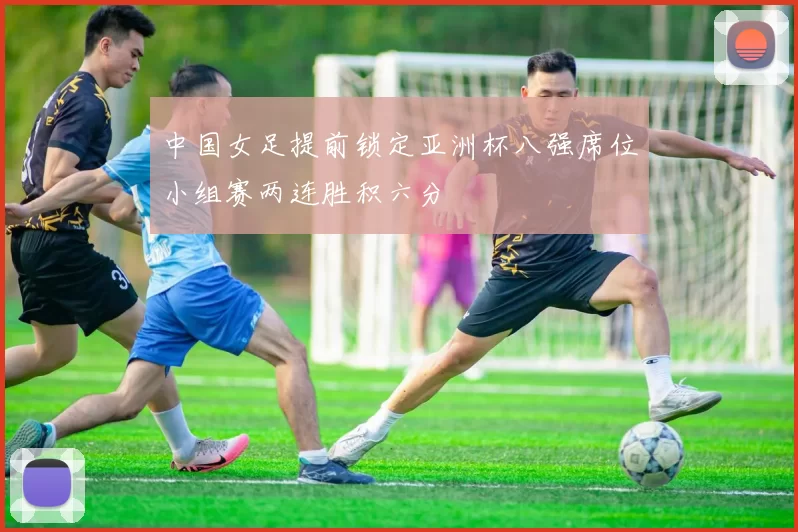 中国女足提前锁定亚洲杯八强席位小组赛两连胜积六分