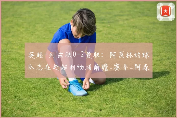 英超-利兹联0-2曼联：阿莫林的球队志在赶超利物浦前瞻_赛季_阿森纳_切尔西