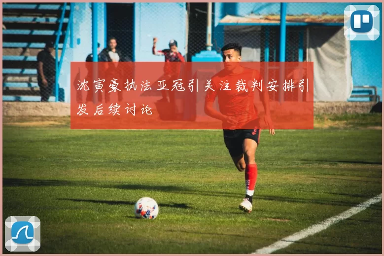 沈寅豪执法亚冠引关注裁判安排引发后续讨论