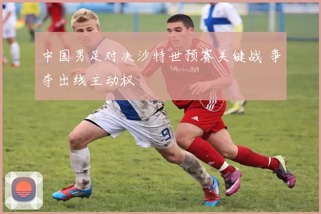中国男足对决沙特世预赛关键战 争夺出线主动权