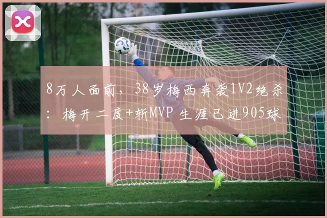 8万人面前，38岁梅西奔袭1V2绝杀：梅开二度+斩MVP 生涯已进905球