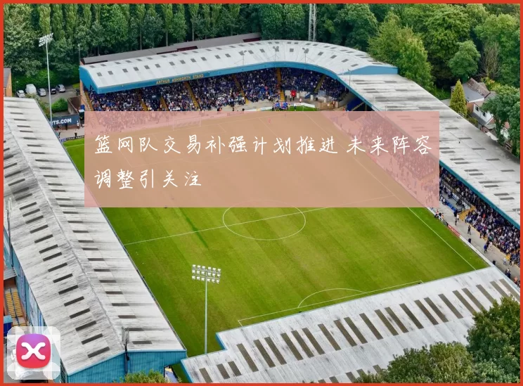 篮网队交易补强计划推进 未来阵容调整引关注