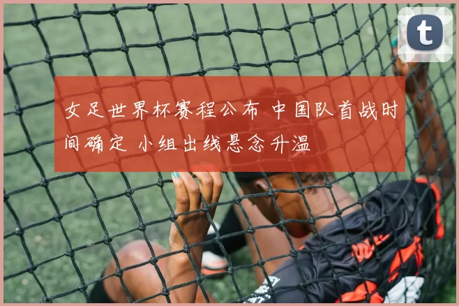 女足世界杯赛程公布 中国队首战时间确定 小组出线悬念升温