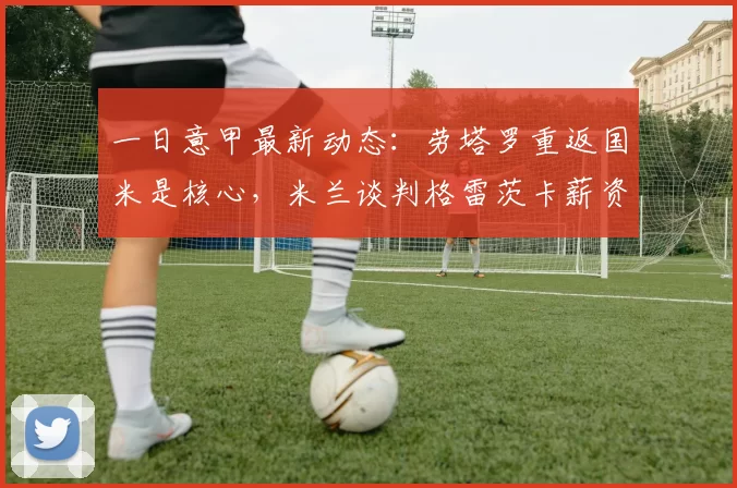 一日意甲最新动态：劳塔罗重返国米是核心，米兰谈判格雷茨卡薪资难达成共识_阿森纳_罗马_拜仁慕尼黑