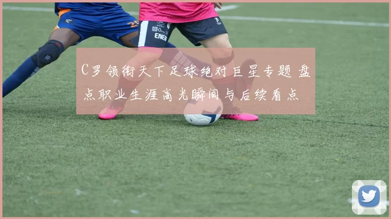 C罗领衔天下足球绝对巨星专题 盘点职业生涯高光瞬间与后续看点