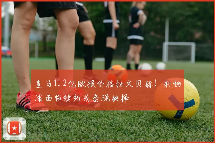 皇马1.2亿欧报价格拉文贝赫！利物浦面临续约或套现抉择