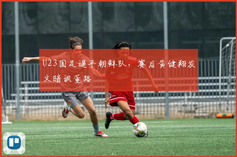 U23国足逼平朝鲜队，赛后黄健翔发文暗讽董路