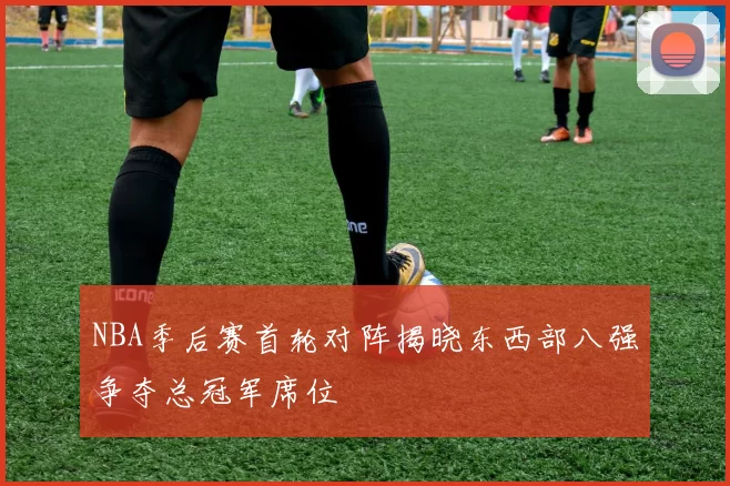 NBA季后赛首轮对阵揭晓东西部八强争夺总冠军席位