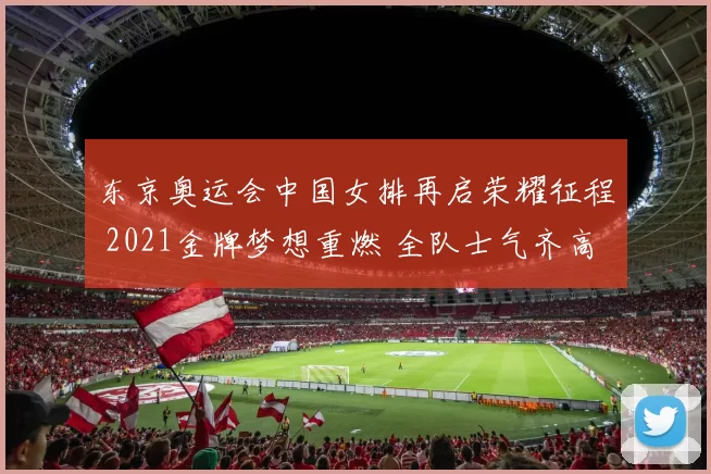 东京奥运会中国女排再启荣耀征程 2021金牌梦想重燃 全队士气齐高涨